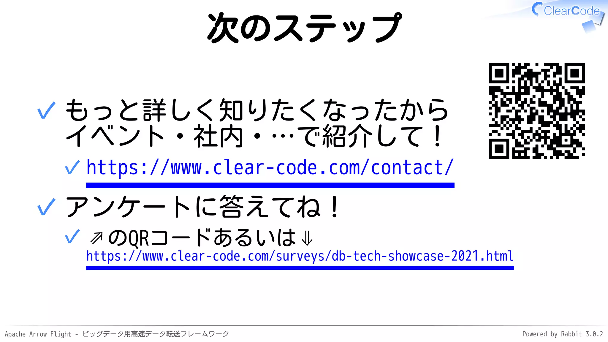 Apache Arrow Flight - ビッグデータ用高速データ転送フレームワーク Powered by Rabbit 3.0.2
次のステップ
もっと詳しく知りたくなったから
イベント・社内・…で紹介して！
https://www.clear-code.com/contact/
✓
✓
アンケートに答えてね！
⇗のQRコードあるいは⇓
https://www.clear-code.com/surveys/db-tech-showcase-2021.html
✓
✓
 