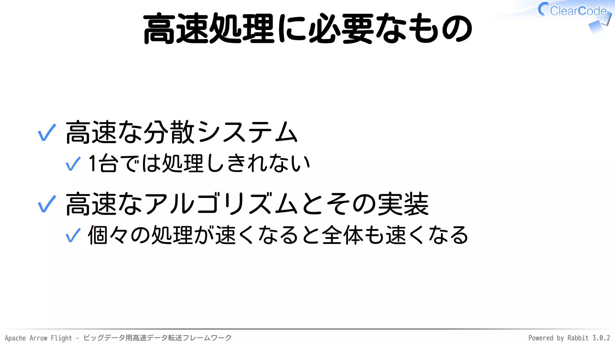 Apache Arrow Flight - ビッグデータ用高速データ転送フレームワーク Powered by Rabbit 3.0.2
高速処理に必要なもの
高速な分散システム
1台では処理しきれない
✓
✓
高速なアルゴリズムとその実装
個々の処理が速くなると全体も速くなる
✓
✓
 