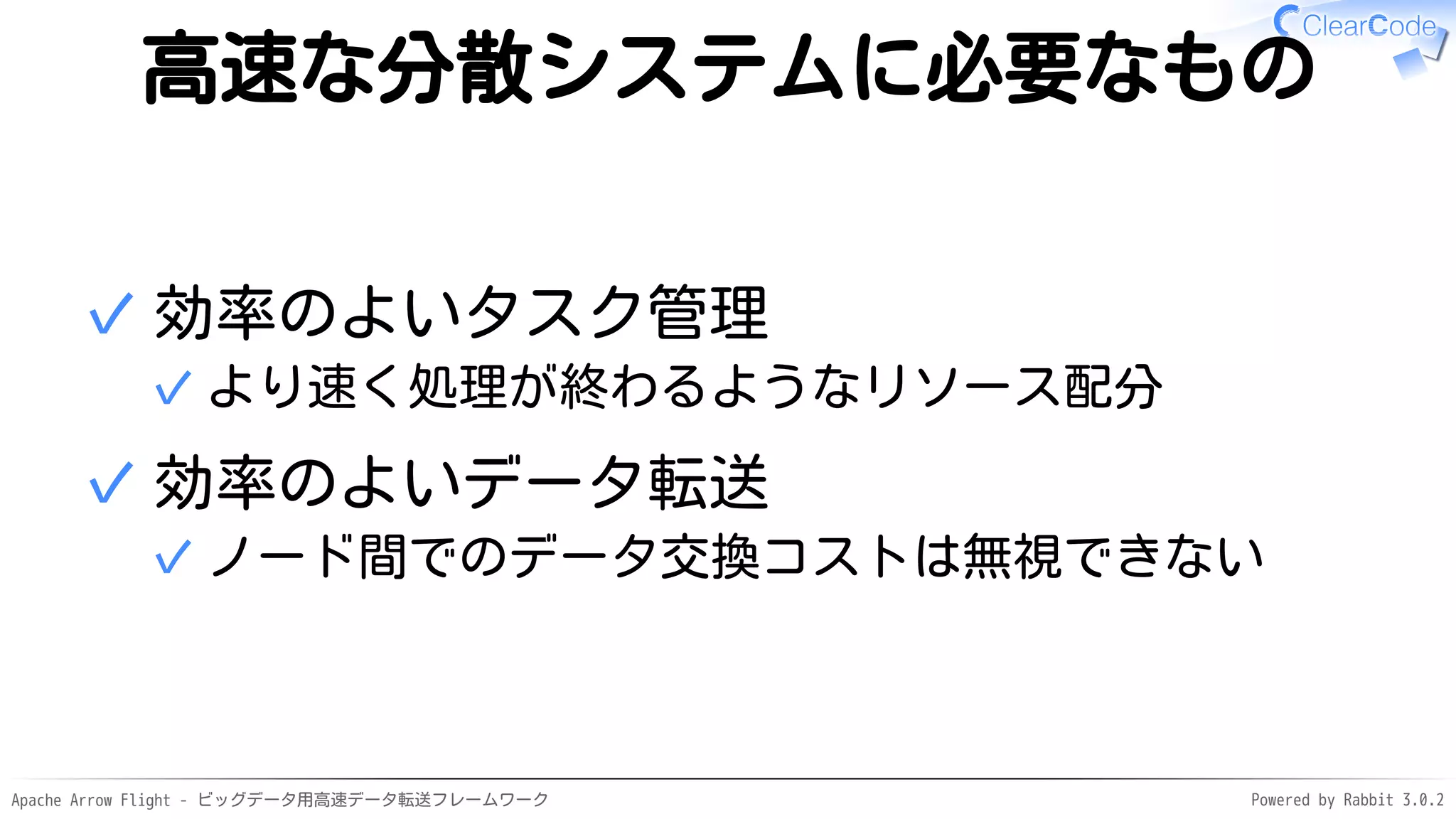 Apache Arrow Flight - ビッグデータ用高速データ転送フレームワーク Powered by Rabbit 3.0.2
高速な分散システムに必要なもの
効率のよいタスク管理
より速く処理が終わるようなリソース配分
✓
✓
効率のよいデータ転送
ノード間でのデータ交換コストは無視できない
✓
✓
 