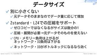 Apache Arrowフォーマットはなぜ速いのか Powered by Rabbit 3.0.1
データサイズ
別に小さくない
元データそのままなのでデータ量に応じて増加✓
✓
Zstandard・LZ4での圧縮をサポート
ゼロコピーではなくなるがサイズは数分の1✓
圧縮・展開が必要→元データそのものを使えない✓
CPU・メモリー負荷は上がるが
ネットワーク・IO負荷は下がる
✓
ネットワーク・IOがボトルネックになるなら効く✓
✓
 