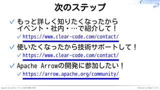 Apache Arrowフォーマットはなぜ速いのか Powered by Rabbit 3.0.1
次のステップ
もっと詳しく知りたくなったから
イベント・社内・…で紹介して！
https://www.clear-code.com/contact/✓
✓
使いたくなったから技術サポートして！
https://www.clear-code.com/contact/✓
✓
Apache Arrowの開発に参加したい！
https://arrow.apache.org/community/✓
✓
 