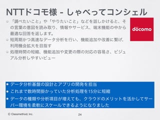 「調べたいこと」や「やりたいこと」などを話しかけると、そ
の言葉の意図を読み取り、情報やサービス、端末機能の中から
最適な回答を返します。
短周期かつ高速なデータ分析を行い、機能追加や改善に繋げ、
利用機会拡大を目指す
処理時間の短縮、機能追加や変更の際の対応の容易さ、ビジュ
アル分析しやすいビュー
24Ⓒ Classmethod, Inc.
NTTドコモ様 - しゃべってコンシェル
データ分析基盤の設計とアプリの開発を担当
これまで数時間掛かっていた分析処理を15分に短縮
データの種類や分析項目が増えても、クラウドのメリットを活かしてサー
バー環境を柔軟にスケールできるようになりました
 