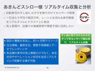 回転寿司のすし皿に ICタグを取り付けてセンサーで取得
一日当たり平均で数百万件、レーン上を流れる寿司情報
をリアルタイムにクラウド上に転送
売上管理や、店舗での業績管理や需要予測に活用したい
26Ⓒ Classmethod, Inc.
あきんどスシロー様 リアルタイム収集と分析
設計と構築を担当し、約1ヶ月間でリリース
注文情報、着席状況、需要予測情報とデー
タブレンディング
各店舗の寿司の売上情報だけでなく、来店
状況やオペレーション状況をほぼリアルタ
イムで把握する事が可能
すし皿に取り付けられたIC
チップをセンサーで読み取
り、リアルタイム収集
 