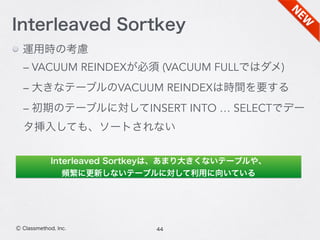 44Ⓒ Classmethod, Inc.
Interleaved Sortkey
運用時の考慮
– VACUUM REINDEXが必須 (VACUUM FULLではダメ)
– 大きなテーブルのVACUUM REINDEXは時間を要する
– 初期のテーブルに対してINSERT INTO … SELECTでデー
タ挿入しても、ソートされない
Interleaved Sortkeyは、あまり大きくないテーブルや、
頻繁に更新しないテーブルに対して利用に向いている
 