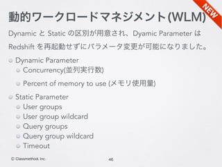 Dynamic と Static の区別が用意され、Dyamic Parameter は
Redshift を再起動せずにパラメータ変更が可能になりました。
Dynamic Parameter
Concurrency(並列実行数)
Percent of memory to use (メモリ使用量)
Static Parameter
User groups
User group wildcard
Query groups
Query group wildcard
Timeout
46Ⓒ Classmethod, Inc.
動的ワークロードマネジメント(WLM)
 