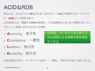 RDBとは、行とカラムで構成される二次元のデータ構造で管理するデータベース
で、ACIDという特性を持つ
ACID特性とは、関連する複数の処理を一つの処理単位にまとめて管理するトラン
ザクション処理に求められる4つの特性
6Ⓒ Classmethod, Inc.
ACIDなRDB
RDBは、データベースに対して、
SQL言語による柔軟な条件指定
ができる
RDBの普及に伴い、データストアは全て「一貫性」であるのが当たり前となった
Atomicity：原子性
Consistency：一貫性
Isolation：独立性
Durability：耐久性
 