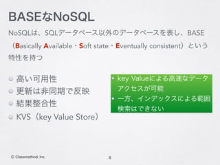 NoSQLは、SQLデータベース以外のデータベースを表し、BASE
（Basically Available・Soft state・Eventually consistent）という
特性を持つ
8Ⓒ Classmethod, Inc.
BASEなNoSQL
key Valueによる高速なデータ
アクセスが可能
一方、インデックスによる範囲
検索はできない
高い可用性
更新は非同期で反映
結果整合性
KVS（key Value Store）
 