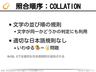 MySQL・PostgreSQLだけで作る 高速でリッチな全文検索システム Powered by Rabbit 2.2.1
照合順序：COLLATION
文字の並び順の規則
文字が同一かどうかの判定にも利用
適切な日本語規則なし
いわゆる ＝ 問題
MySQL 8では適切な日本語規則が追加される
 