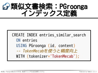 MySQL・PostgreSQLだけで作る 高速でリッチな全文検索システム Powered by Rabbit 2.2.1
類似文書検索：PGroonga
インデックス定義
CREATE INDEX entries_similar_search
ON entries
USING PGroonga (id, content)
-- TokenMecabを使うと精度向上
WITH (tokenizer='TokenMecab');
 