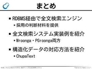 MySQL・PostgreSQLだけで作る 高速でリッチな全文検索システム Powered by Rabbit 2.2.1
まとめ
RDBMS経由で全文検索エンジン
採用の判断材料を提供
全文検索システム実装例を紹介
Mroonga・PGroonga両方
構造化データの対応方法を紹介
ChupaText
 