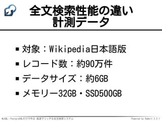 MySQL・PostgreSQLだけで作る 高速でリッチな全文検索システム Powered by Rabbit 2.2.1
全文検索性能の違い
計測データ
対象：Wikipedia日本語版
レコード数：約90万件
データサイズ：約6GB
メモリー32GB・SSD500GB
 