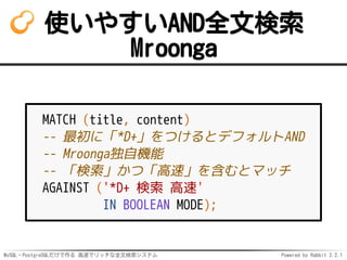 MySQL・PostgreSQLだけで作る 高速でリッチな全文検索システム Powered by Rabbit 2.2.1
使いやすいAND全文検索
Mroonga
MATCH (title, content)
-- 最初に「*D+」をつけるとデフォルトAND
-- Mroonga独自機能
-- 「検索」かつ「高速」を含むとマッチ
AGAINST ('*D+ 検索 高速'
IN BOOLEAN MODE);
 
