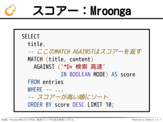MySQL・PostgreSQLだけで作る 高速でリッチな全文検索システム Powered by Rabbit 2.2.1
スコアー：Mroonga
SELECT
title,
-- ここのMATCH AGAINSTはスコアーを返す
MATCH (title, content)
AGAINST ('*D+ 検索 高速'
IN BOOLEAN MODE) AS score
FROM entries
WHERE -- ...
-- スコアーが高い順にソート
ORDER BY score DESC LIMIT 10;
 