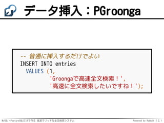 MySQL・PostgreSQLだけで作る 高速でリッチな全文検索システム Powered by Rabbit 2.2.1
データ挿入：PGroonga
-- 普通に挿入するだけでよい
INSERT INTO entries
VALUES (1,
'Groongaで高速全文検索！',
'高速に全文検索したいですね！');
 