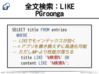 MySQL・PostgreSQLだけで作る 高速でリッチな全文検索システム Powered by Rabbit 2.2.1
全文検索：LIKE
PGroonga
SELECT title FROM entries
WHERE
-- LIKEでもインデックスが効く
--＝アプリを書き換えずに高速化可能
-- ただし&@~より性能が落ちる
title LIKE '%検索%' OR
content LIKE '%検索%';
 