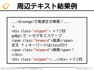 MySQL・PostgreSQLだけで作る 高速でリッチな全文検索システム Powered by Rabbit 2.2.1
周辺テキスト結果例
...<Groonga>で高速全文検索！...
↓
<div class="snippet"> ←1つ目
ga>で ←タグをエスケープ
<span class="keyword">高速</span>
全文 ↑↓キーワードはclass付け
<span class="keyword">検索/span>！
</div>
<div class="snippet">...</div> ←2つ目
 