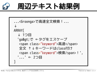 MySQL・PostgreSQLだけで作る 高速でリッチな全文検索システム Powered by Rabbit 2.2.1
周辺テキスト結果例
...<Groonga>で高速全文検索！...
↓
ARRAY[
↓ 1つ目
'ga>で ←タグをエスケープ
<span class="keyword">高速</span>
全文 ↑↓キーワードはclass付け
<span class="keyword">検索/span>！',
'...' ← 2つ目
]
 
