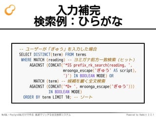 MySQL・PostgreSQLだけで作る 高速でリッチな全文検索システム Powered by Rabbit 2.2.1
入力補完
検索例：ひらがな
-- ユーザーが「ぎゅう」を入力した場合
SELECT DISTINCT(term) FROM terms
WHERE MATCH (reading) -- ヨミガナ前方一致検索（ヒット）
AGAINST (CONCAT('*SS prefix_rk_search(reading, ',
mroonga_escape('ぎゅう' AS script),
')') IN BOOLEAN MODE) OR
MATCH (term) -- 候補を緩く全文検索
AGAINST (CONCAT('*D+ ', mroonga_escape('ぎゅう')))
IN BOOLEAN MODE)
ORDER BY term LIMIT 10; -- ソート
 