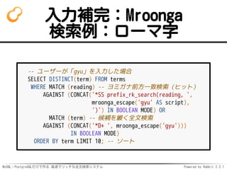 MySQL・PostgreSQLだけで作る 高速でリッチな全文検索システム Powered by Rabbit 2.2.1
入力補完：Mroonga
検索例：ローマ字
-- ユーザーが「gyu」を入力した場合
SELECT DISTINCT(term) FROM terms
WHERE MATCH (reading) -- ヨミガナ前方一致検索（ヒット）
AGAINST (CONCAT('*SS prefix_rk_search(reading, ',
mroonga_escape('gyu' AS script),
')') IN BOOLEAN MODE) OR
MATCH (term) -- 候補を緩く全文検索
AGAINST (CONCAT('*D+ ', mroonga_escape('gyu')))
IN BOOLEAN MODE)
ORDER BY term LIMIT 10; -- ソート
 