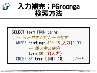 MySQL・PostgreSQLだけで作る 高速でリッチな全文検索システム Powered by Rabbit 2.2.1
入力補完：PGroonga
検索方法
SELECT term FROM terms
-- ヨミガナで前方一致検索
WHERE readings &^~ '${入力}' OR
-- 緩い全文検索
term &@ '${入力}'
ORDER BY term LIMIT 10; -- ソート
 