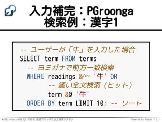 MySQL・PostgreSQLだけで作る 高速でリッチな全文検索システム Powered by Rabbit 2.2.1
入力補完：PGroonga
検索例：漢字1
-- ユーザーが「牛」を入力した場合
SELECT term FROM terms
-- ヨミガナで前方一致検索
WHERE readings &^~ '牛' OR
-- 緩い全文検索（ヒット）
term &@ '牛'
ORDER BY term LIMIT 10; -- ソート
 