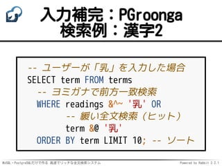 MySQL・PostgreSQLだけで作る 高速でリッチな全文検索システム Powered by Rabbit 2.2.1
入力補完：PGroonga
検索例：漢字2
-- ユーザーが「乳」を入力した場合
SELECT term FROM terms
-- ヨミガナで前方一致検索
WHERE readings &^~ '乳' OR
-- 緩い全文検索（ヒット）
term &@ '乳'
ORDER BY term LIMIT 10; -- ソート
 
