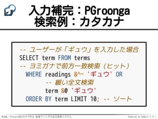 MySQL・PostgreSQLだけで作る 高速でリッチな全文検索システム Powered by Rabbit 2.2.1
入力補完：PGroonga
検索例：カタカナ
-- ユーザーが「ギュウ」を入力した場合
SELECT term FROM terms
-- ヨミガナで前方一致検索（ヒット）
WHERE readings &^~ 'ギュウ' OR
-- 緩い全文検索
term &@ 'ギュウ'
ORDER BY term LIMIT 10; -- ソート
 