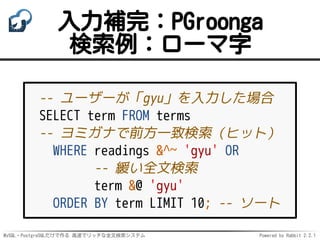 MySQL・PostgreSQLだけで作る 高速でリッチな全文検索システム Powered by Rabbit 2.2.1
入力補完：PGroonga
検索例：ローマ字
-- ユーザーが「gyu」を入力した場合
SELECT term FROM terms
-- ヨミガナで前方一致検索（ヒット）
WHERE readings &^~ 'gyu' OR
-- 緩い全文検索
term &@ 'gyu'
ORDER BY term LIMIT 10; -- ソート
 