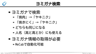 MySQL・PostgreSQLだけで作る 高速あいまい全文検索システム Powered by Rabbit 2.2.2
ヨミガナ検索
ヨミガナで検索
「焼肉」→「ヤキニク」
「焼きにく」→「ヤキニク」
どちらも同じになる
人名（高と髙とか）にも使える
ヨミガナ情報の取得が必要
MeCabで自動化可能
 
