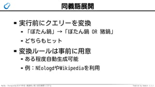 MySQL・PostgreSQLだけで作る 高速あいまい全文検索システム Powered by Rabbit 2.2.2
同義語展開
実行前にクエリーを変換
「ぼたん鍋」→「ぼたん鍋 OR 猪鍋」
どちらもヒット
変換ルールは事前に用意
ある程度自動生成可能
例：NEologdやWikipediaを利用
 