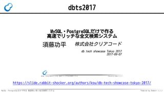 MySQL・PostgreSQLだけで作る 高速あいまい全文検索システム Powered by Rabbit 2.2.2
dbts2017
MySQL・PostgreSQLだけで作る 高速でリッチな全文検索システム Powered by Rabbit 2.2.1
MySQL・PostgreSQLだけで作る
高速でリッチな全文検索システム
須藤功平 株式会社クリアコード
db tech showcase Tokyo 2017
2017-09-07
https://slide.rabbit-shocker.org/authors/kou/db-tech-showcase-tokyo-2017/
 