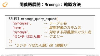 MySQL・PostgreSQLだけで作る 高速あいまい全文検索システム Powered by Rabbit 2.2.2
同義語展開：Mroonga：確認方法
SELECT mroonga_query_expand(
'synonyms', -- テーブル名
'term', -- 展開対象のカラム名
'synonym', -- 対応する同義語のカラム名
'ランチ ぼたん鍋' -- クエリー
);
-- 'ランチ ((ぼたん鍋) OR (猪鍋))'
 