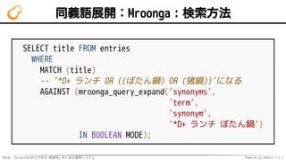 MySQL・PostgreSQLだけで作る 高速あいまい全文検索システム Powered by Rabbit 2.2.2
同義語展開：Mroonga：検索方法
SELECT title FROM entries
WHERE
MATCH (title)
-- '*D+ ランチ OR ((ぼたん鍋) OR (猪鍋))'になる
AGAINST (mroonga_query_expand('synonyms',
'term',
'synonym',
'*D+ ランチ ぼたん鍋')
IN BOOLEAN MODE);
 