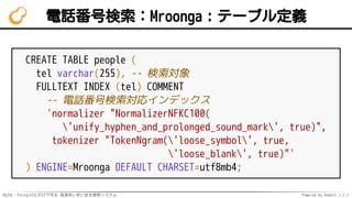 MySQL・PostgreSQLだけで作る 高速あいまい全文検索システム Powered by Rabbit 2.2.2
電話番号検索：Mroonga：テーブル定義
CREATE TABLE people (
tel varchar(255), -- 検索対象
FULLTEXT INDEX (tel) COMMENT
-- 電話番号検索対応インデックス
'normalizer "NormalizerNFKC100(
'unify_hyphen_and_prolonged_sound_mark', true)",
tokenizer "TokenNgram('loose_symbol', true,
'loose_blank', true)"'
) ENGINE=Mroonga DEFAULT CHARSET=utf8mb4;
 