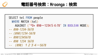 MySQL・PostgreSQLだけで作る 高速あいまい全文検索システム Powered by Rabbit 2.2.2
電話番号検索：Mroonga：検索
SELECT tel FROM people
WHERE MATCH (tel)
AGAINST ('*D+ 090ー1234５６78' IN BOOLEAN MODE);
-- 090-1234-5678
-- (090)1234-5678
-- 09012345678
-- 090 1234 5678
-- （090）１２３４ー5678
 
