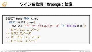 MySQL・PostgreSQLだけで作る 高速あいまい全文検索システム Powered by Rabbit 2.2.2
ワイン名検索：Mroonga：検索
SELECT name FROM wines
WHERE MATCH (name)
AGAINST ('*D+ セーヴェルエメーヌ' IN BOOLEAN MODE);
-- セーヴェル エ メーヌ
-- セブルエメーヌ
-- セーブル・エ・メーヌ
-- セーヴル　エメーヌ
 