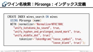 MySQL・PostgreSQLだけで作る 高速あいまい全文検索システム Powered by Rabbit 2.2.2
ワイン名検索：PGroonga：インデックス定義
CREATE INDEX wines_search ON wines
USING PGroonga (name)
WITH (normalizer='NormalizerNFKC100(
"unify_katakana_bu_sound", true,
"unify_hyphen_and_prolonged_sound_mark", true,
"unify_middle_dot", true)',
tokenizer='TokenNgram("loose_symbol", true,
"loose_blank", true)');
 