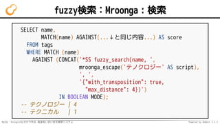 MySQL・PostgreSQLだけで作る 高速あいまい全文検索システム Powered by Rabbit 2.2.2
fuzzy検索：Mroonga：検索
SELECT name,
MATCH(name) AGAINST(...↓と同じ内容...) AS score
FROM tags
WHERE MATCH (name)
AGAINST (CONCAT('*SS fuzzy_search(name, ',
mroonga_escape('テノクロジー' AS script),
', ',
'{"with_transposition": true,
"max_distance": 4})')
IN BOOLEAN MODE);
-- テクノロジー | 4
-- テクニカル | 1
 