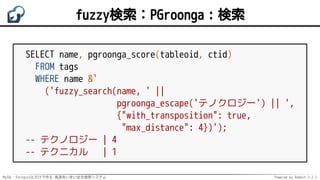 MySQL・PostgreSQLだけで作る 高速あいまい全文検索システム Powered by Rabbit 2.2.2
fuzzy検索：PGroonga：検索
SELECT name, pgroonga_score(tableoid, ctid)
FROM tags
WHERE name &`
('fuzzy_search(name, ' ||
pgroonga_escape('テノクロジー') || ',
{"with_transposition": true,
"max_distance": 4})');
-- テクノロジー | 4
-- テクニカル | 1
 
