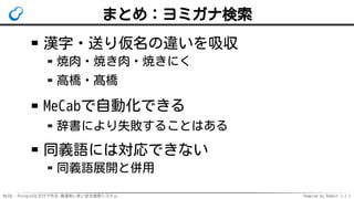 MySQL・PostgreSQLだけで作る 高速あいまい全文検索システム Powered by Rabbit 2.2.2
まとめ：ヨミガナ検索
漢字・送り仮名の違いを吸収
焼肉・焼き肉・焼きにく
高橋・髙橋
MeCabで自動化できる
辞書により失敗することはある
同義語には対応できない
同義語展開と併用
 