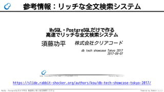 MySQL・PostgreSQLだけで作る 高速あいまい全文検索システム Powered by Rabbit 2.2.2
参考情報：リッチな全文検索システム
MySQL・PostgreSQLだけで作る 高速でリッチな全文検索システム Powered by Rabbit 2.2.1
MySQL・PostgreSQLだけで作る
高速でリッチな全文検索システム
須藤功平 株式会社クリアコード
db tech showcase Tokyo 2017
2017-09-07
https://slide.rabbit-shocker.org/authors/kou/db-tech-showcase-tokyo-2017/
 