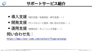 MySQL・PostgreSQLだけで作る 高速あいまい全文検索システム Powered by Rabbit 2.2.2
サポートサービス紹介
導入支援（設計支援・性能検証・移行支援・…）
開発支援（サンプルコード提供・問い合わせ対応・…）
運用支援（障害対応・チューニング支援・…）
問い合わせ先：
https://www.clear-code.com/contact/?type=groonga
 