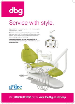 Service with style.
             dbg are delighted to announce that they are now an official supplier
             of A-dec products in the UK.

             A-dec manufacture a range of exquisitely designed and beautifully
             engineered dental chairs and equipment. This combined with dbg’s
             first class service, national coverage and experienced engineers
             provides a pretty near perfect partnership.

             For more information on the A-dec range and to find out
             more about dbg’s installation, repair and maintenance service
             contact dbg today.




              Call: 01606 861950 or visit www.thedbg.co.uk/shop
DB0029_ADEC_Advert_AW.indd 1                                                        30/01/2013 11:27
 