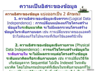 ความเป็นอิสระของข้อมูล
ความอิสระของข้อมูล แบ่งออกเป็น 2 ลักษณะ
      1. ความอิสระของข้อมูลเชิงตรรกะ(Logical Data
  Independence) : การเปลี่ยนแปลงแก้ไขโครงสร้าง
  ข้อมูลในระดับแนวคิด จะไม่มผลกระทบโครงสร้าง
                               ี
ข้อมูลในระดับภายนอก เช่น การเปลียนขนาดของแอตตริ
                                   ่
     บิวไม่ตองแก้ไขโปรแกรมที่เรียกใช้แอตตริบิวนั้น
            ้

       2. ความอิสระของข้อมูลเชิงกายภาพ (Physical
 Data Independence) : การแก้ไขโครงสร้างข้อมูลใน
  ระดับภายใน จะไม่มผลกระทบต่อโครงสร้างข้อมูล
                     ี
 ระดับแนวคิดหรือระดับภายนอก เช่น การเปลี่ยนวิธีจัด
   เก็บข้อมูลจาก Sequential ไปเป็น Indexed ในระดับ
แนวคิด โดยโปรแกรมประยุกต์ที่เขียนในระดับภายนอกก็ไม่
                                                 Db02-11
 