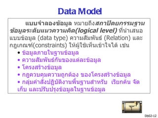 Data Model
       แบบจำาลองข้อมูล หมายถึงสถาปัตยกรรมฐาน
ข้อมูลระดับแนวความคิด(logical level) ที่นำาเสนอ
แบบข้อมูล (data type) ความสัมพันธ์ (Relation) และ
กฎเกณฑ์(constraints) ให้ผู้ใช้เห็นเข้าใจได้ เช่น
   • ข้อมูลภายในฐานข้อมูล
   • ความสัมพันธ์กันของแต่ละข้อมูล
   • โครงสร้างข้อมูล
   • กฎควบคุมความถูกต้อง ของโครงสร้างข้อมูล
   • กลุ่มคำาสั่งปฏิบัติงานพื้นฐานสำาหรับ เรียกค้น จัด
   เก็บ และปรับปรุงข้อมูลในฐานข้อมูล



                                                         Db02-12
 