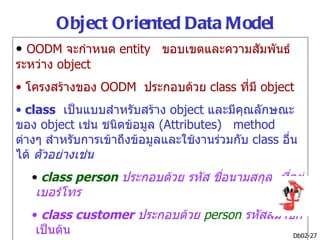Object Oriented Data Model
• OODM จะกำาหนด entity ขอบเขตและความสัมพันธ์
ระหว่าง object
• โครงสร้างของ OODM ประกอบด้วย class ที่มี object
• class เป็นแบบสำาหรับสร้าง object และมีคุณลักษณะ
ของ object เช่น ชนิดข้อมูล (Attributes) method
ต่างๆ สำาหรับการเข้าถึงข้อมูลและใช้งานร่วมกับ class อืน
                                                      ่
ได้ ตัวอย่างเช่น
   • class person ประกอบด้วย รหัส ชือนามสกุล ที่อยู่
                                    ่
    เบอร์โทร
   • class customer ประกอบด้วย person รหัสสมาชิก
    เป็นต้น                                   Db02-27
 