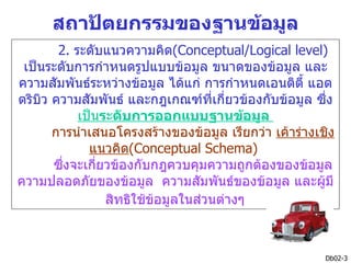 สถาปัตยกรรมของฐานข้อมูล
        2. ระดับแนวความคิด(Conceptual/Logical level)
 เป็นระดับการกำาหนดรูปแบบข้อมูล ขนาดของข้อมูล และ
ความสัมพันธ์ระหว่างข้อมูล ได้แก่ การกำาหนดเอนติตี้ แอต
ตริบิว ความสัมพันธ์ และกฎเกณฑ์ที่เกี่ยวข้องกับข้อมูล ซึง ่
            เป็นระดับการออกแบบฐานข้อมูล
       การนำาเสนอโครงสร้างของข้อมูล เรียกว่า เค้าร่างเชิง
              แนวคิด(Conceptual Schema)
       ซึงจะเกี่ยวข้องกับกฎควบคุมความถูกต้องของข้อมูล
         ่
ความปลอดภัยของข้อมูล ความสัมพันธ์ของข้อมูล และผูมี     ้
                 สิทธิใช้ขอมูลในส่วนต่างๆ
                          ้



                                                        Db02-3
 