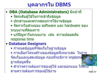 บุคลากรใน DBMS
• DBA (Database Administrators) มีหน้าที่
   • จัดระดับผูใช้ในการเข้าถึงข้อมูล
               ้
   • ประสานและตรวจสอบการใช้งานข้อมูล
   • จัดการในส่วนของ software และ hardware ของ
   ระบบงานที่ต้องการ
   • แก้ปัญหาในระบบงาน เช่น ความปลอดภัย
   response time
• Database Designers
   • กำาหนดข้อมูลที่จัดเก็บในฐานข้อมูล
   • การเลือกโครงสร้างของข้อมูลที่เหมาะสม ในการ
   จัดเก็บและแสดงข้อมูล ก่อนที่จะมีการ implement
   ฐานข้อมูลขึ้น
   • สำารวจความต้องการของผูใช้ และออกแบบ ให้ตรง
                              ้
   ตามความต้องการของผู้ใช้งาน                    Db02-33
 