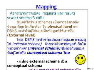 Mapping
   คือกระบวนการแปลง requests และ results
ระหว่าง schema 3 ระดับ
        สังเกตได้วา 3 schemas เป็นการอธิบายถึง
                   ่
ข้อมูล ที่ถูกจัดเก็บจริงๆ ใน physical level แต่
DBMS จะทำาให้ผู้ใช้มองเห็นข้อมูลที่ใช้เท่านั้น
(External level)
        โดย DBMS จะทำาการแปลงความต้องการของผู้
ใช้ (external schema) ด้วยการค้นหาข้อมูลที่เก็บใน
หน่วยความจำา(internal schema) ซึงตรงกับข้อมูล
                                      ่
ที่อยู่ในระดับ conceptual schema โดย

    - แปลง external schema เป็น
conceptual schema
                                                    Db02-7
 