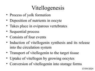 Vitellogenesis
• Process of yolk formation
• Deposition of nutrients in oocyte
• Takes place in oviparous vertebrates
• Sequential process
• Consists of four events
• Induction of vitellogenin synthesis and its release
into the circulation system
• Transport of vitellogenin to the target tissue
• Uptake of vitellogen by growing oocytes
• Conversion of vitellogenin into storage forms
17/09/2024
 